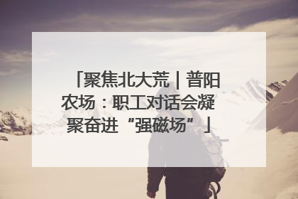 聚焦北大荒｜普阳农场：职工对话会凝聚奋进“强磁场”